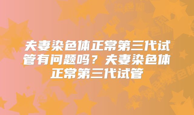 夫妻染色体正常第三代试管有问题吗?夫妻染色体正常第三代试管