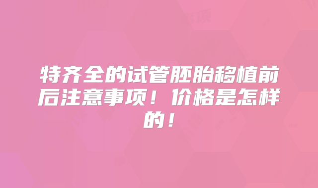 特齐全的试管胚胎移植前后注意事项!价格是怎样的!