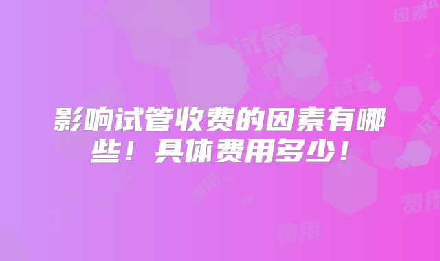 影响试管收费的因素有哪些!具体费用多少!