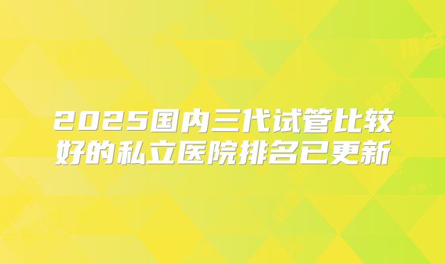 2025国内三代试管比较好的私立医院排名已更新
