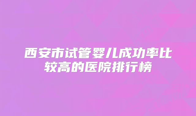 西安市试管婴儿成功率比较高的医院排行榜