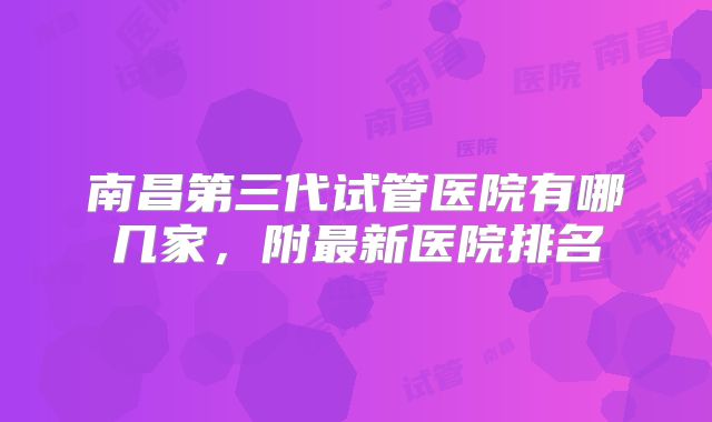 南昌第三代试管医院有哪几家,附最新医院排名