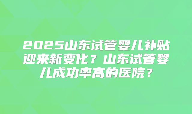 2025山东试管婴儿补贴迎来新变化？山东试管婴儿成功率高的医院？