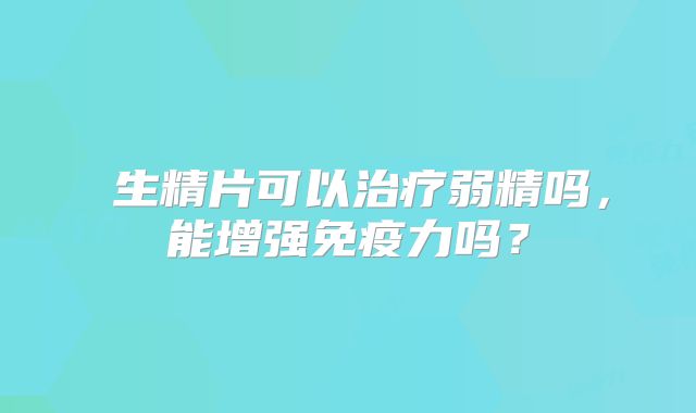 ​生精片可以治疗弱精吗，能增强免疫力吗？