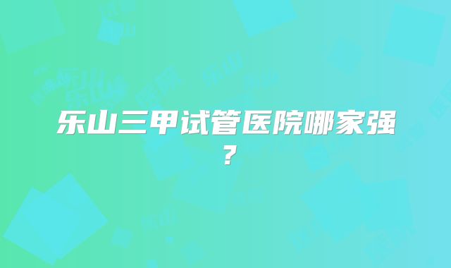 乐山三甲试管医院哪家强？