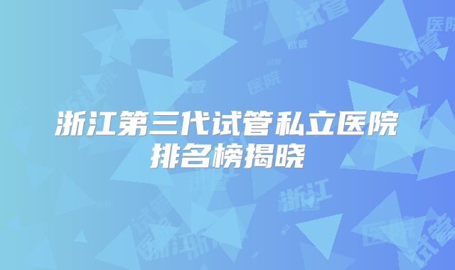 浙江第三代试管私立医院排名榜揭晓