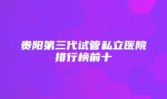 贵阳第三代试管私立医院排行榜前十