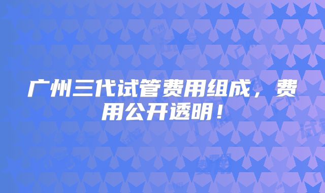 广州三代试管费用组成,费用公开透明!