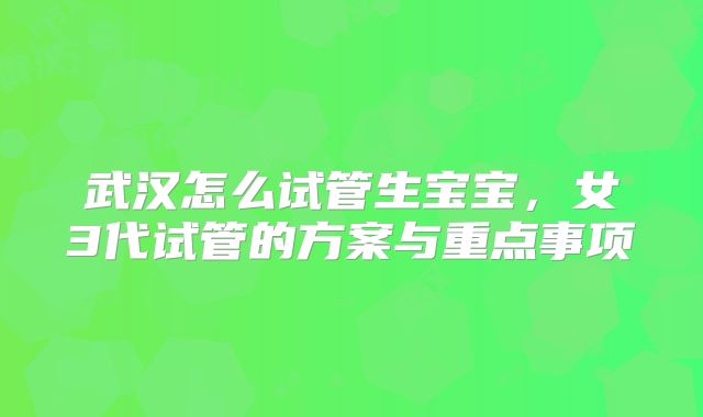 武汉怎么试管生宝宝,女3代试管的方案与重点事项