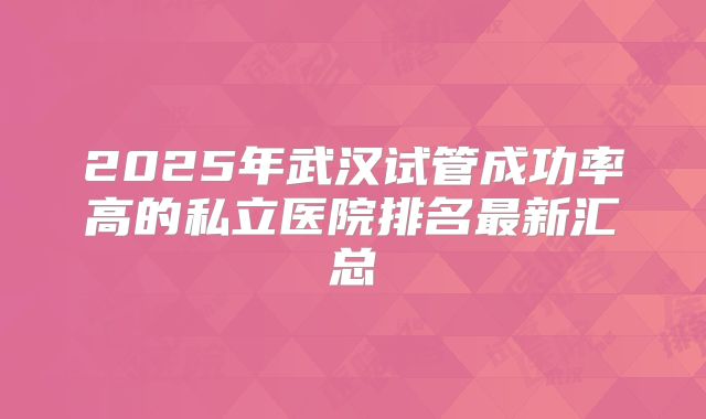 2025年武汉试管成功率高的私立医院排名最新汇总