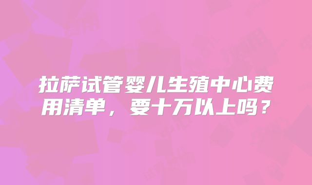 拉萨试管婴儿生殖中心费用清单，要十万以上吗？