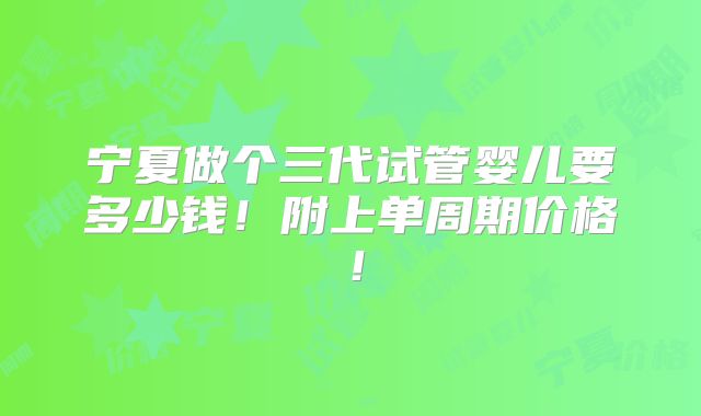 宁夏做个三代试管婴儿要多少钱!附上单周期价格!