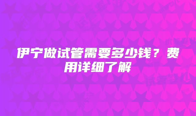 伊宁做试管需要多少钱?费用详细了解
