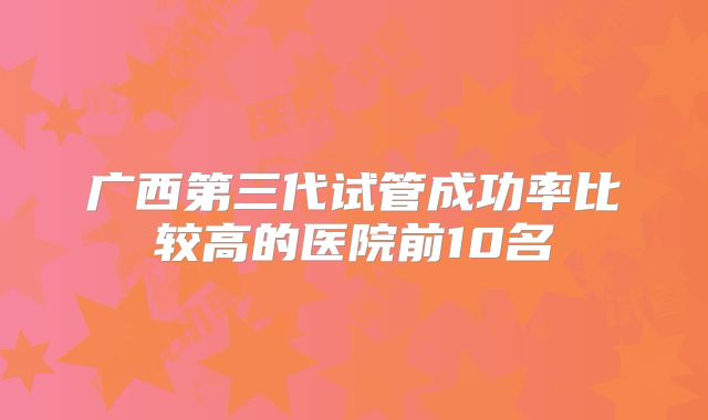 广西第三代试管成功率比较高的医院前10名