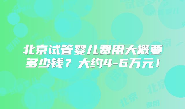 北京试管婴儿费用大概要多少钱?大约4-6万元!