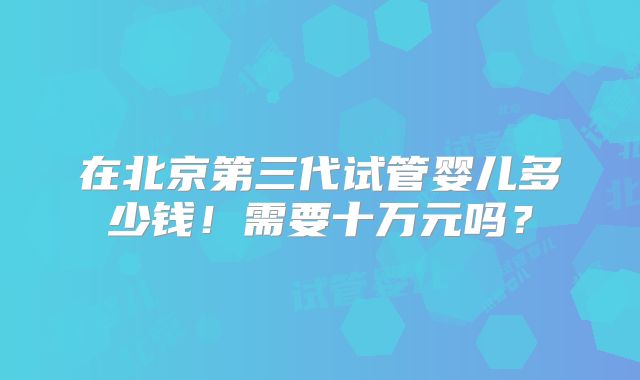 在北京第三代试管婴儿多少钱!需要十万元吗?