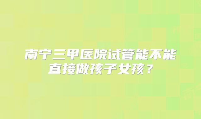 南宁三甲医院试管能不能直接做孩子女孩?