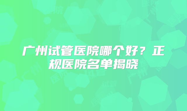 广州试管医院哪个好?正规医院名单揭晓