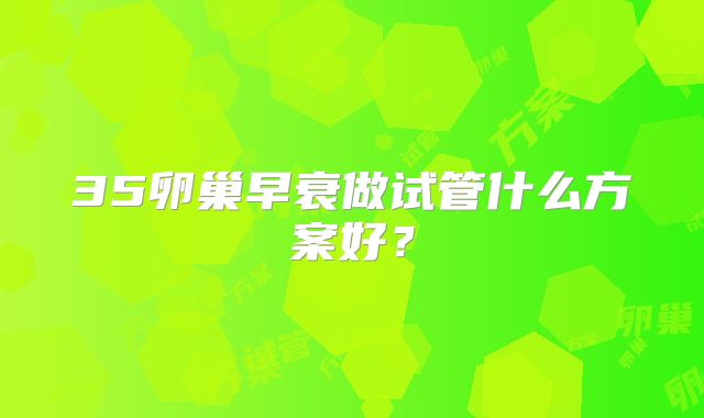 35卵巢早衰做试管什么方案好?