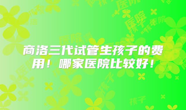 商洛三代试管生孩子的费用！哪家医院比较好！