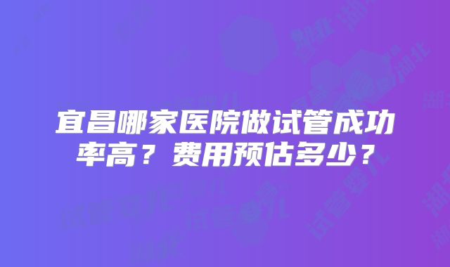 宜昌哪家医院做试管成功率高？费用预估多少？