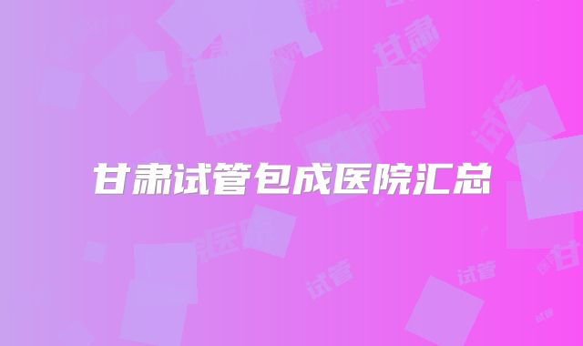 甘肃试管包成医院汇总