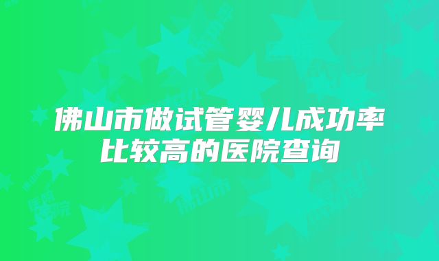 佛山市做试管婴儿成功率比较高的医院查询