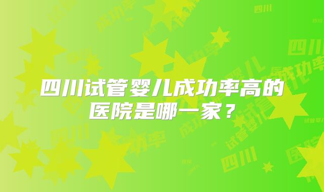 四川试管婴儿成功率高的医院是哪一家?