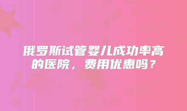 俄罗斯试管婴儿成功率高的医院,费用优惠吗?