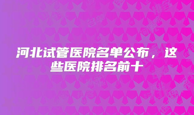 河北试管医院名单公布，这些医院排名前十