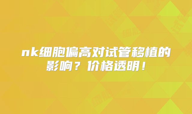 nk细胞偏高对试管移植的影响?价格透明!