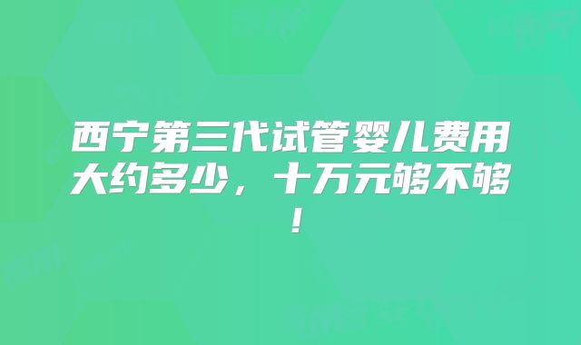 西宁第三代试管婴儿费用大约多少,十万元够不够!