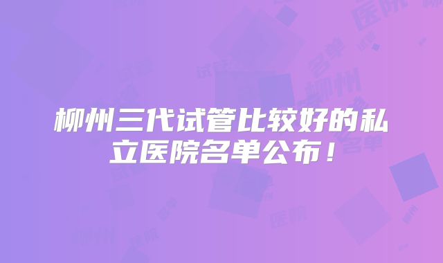 柳州三代试管比较好的私立医院名单公布!