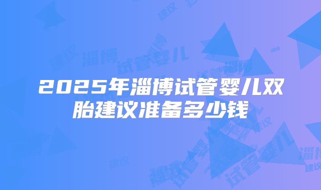 2025年淄博试管婴儿双胎建议准备多少钱