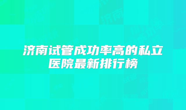 济南试管成功率高的私立医院最新排行榜