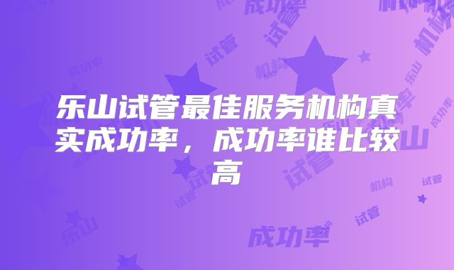 乐山试管最佳服务机构真实成功率，成功率谁比较高
