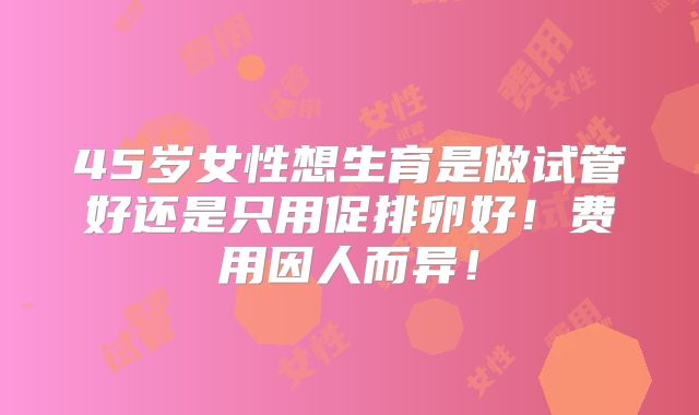 45岁女性想生育是做试管好还是只用促排卵好！费用因人而异！