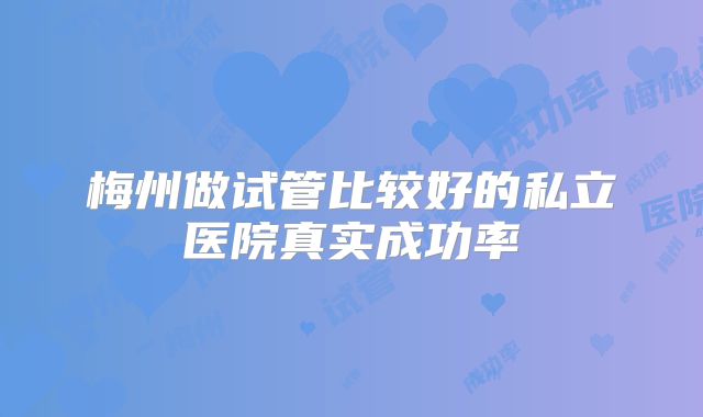 梅州做试管比较好的私立医院真实成功率