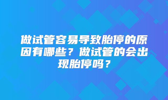 做试管容易导致胎停的原因有哪些？做试管的会出现胎停吗？