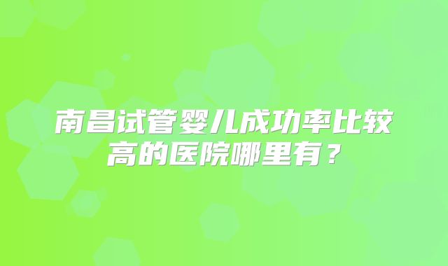 南昌试管婴儿成功率比较高的医院哪里有?