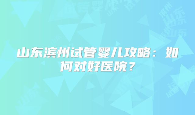 山东滨州试管婴儿攻略:如何对好医院?