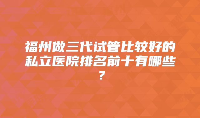 福州做三代试管比较好的私立医院排名前十有哪些?