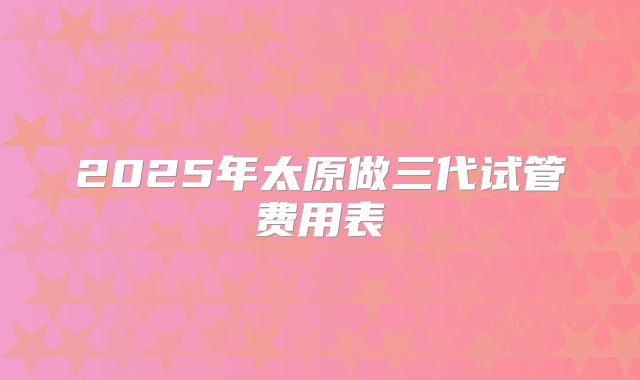 2025年太原做三代试管费用表