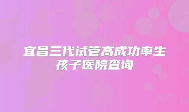 宜昌三代试管高成功率生孩子医院查询