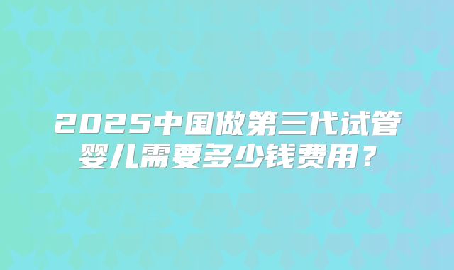 2025中国做第三代试管婴儿需要多少钱费用?