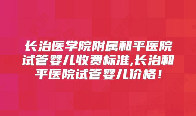 长治医学院附属和平医院试管婴儿收费标准,长治和平医院试管婴儿价格!