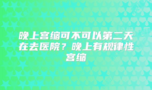 晚上宫缩可不可以第二天在去医院？晚上有规律性宫缩