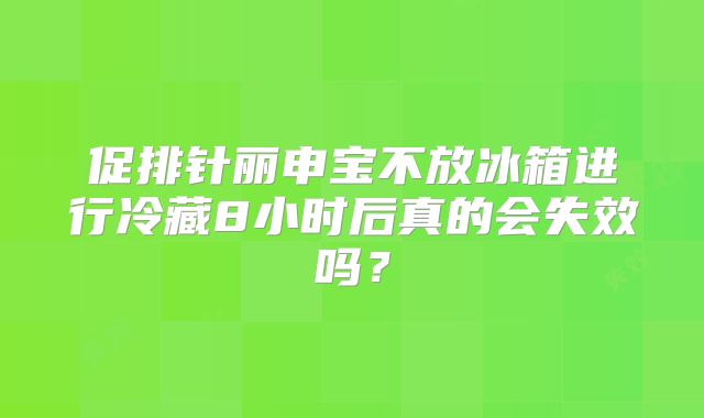 促排针丽申宝不放冰箱进行冷藏8小时后真的会失效吗？