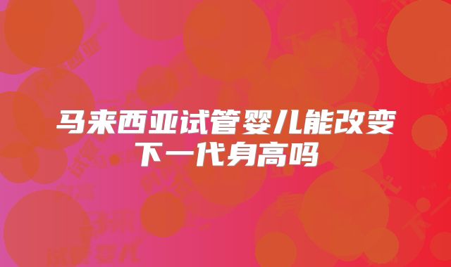 马来西亚试管婴儿能改变下一代身高吗