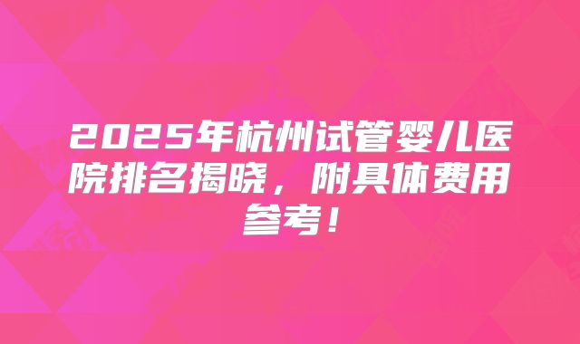 2025年杭州试管婴儿医院排名揭晓,附具体费用参考!